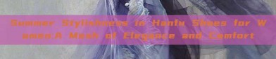 Summer Stylishness in Hanfu Shoes for Women:A Mesh of Elegance and Comfort