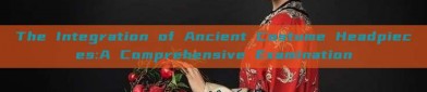 The Integration of Ancient Costume Headpieces:A Comprehensive Examination