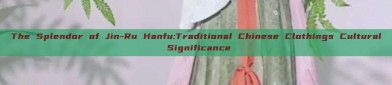 The Splendor of Jin-Ru Hanfu:Traditional Chinese Clothings Cultural Significance