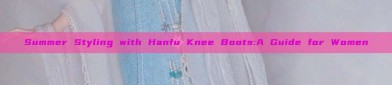 Summer Styling with Hanfu Knee Boots:A Guide for Women