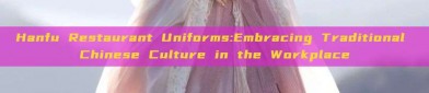 Hanfu Restaurant Uniforms:Embracing Traditional Chinese Culture in the Workplace