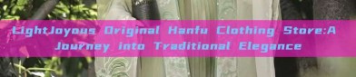 LightJoyous Original Hanfu Clothing Store:A Journey into Traditional Elegance