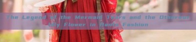 The Legend of the Mermaid Tears and the Otherworldly Flower in Hanfu Fashion
