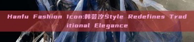 Hanfu Fashion Icon:韩芸汐Style Redefines Traditional Elegance