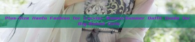 Plus-Size Hanfu Fashion for Curvier Women:Summer Outfit Guide for Big-Boned Girls