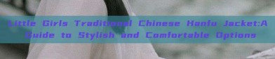 Little Girls Traditional Chinese Hanfu Jacket:A Guide to Stylish and Comfortable Options