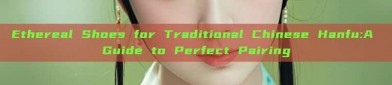Ethereal Shoes for Traditional Chinese Hanfu:A Guide to Perfect Pairing