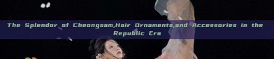 The Splendor of Cheongsam,Hair Ornaments,and Accessories in the Republic Era