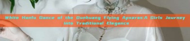 White Hanfu Dance of the Dunhuang Flying Apsaras:A Girls Journey into Traditional Elegance