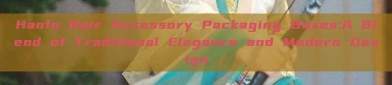 Hanfu Hair Accessory Packaging Boxes:A Blend of Traditional Elegance and Modern Design