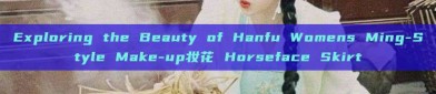 Exploring the Beauty of Hanfu Womens Ming-Style Make-up妆花 Horseface Skirt