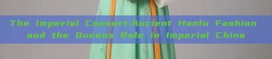 The Imperial Consort:Ancient Hanfu Fashion and the Queens Role in Imperial China