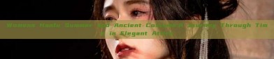 Womens Hanfu Summer and Ancient Costume:A Journey Through Time in Elegant Attire