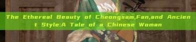 The Ethereal Beauty of Cheongsam,Fan,and Ancient Style:A Tale of a Chinese Woman
