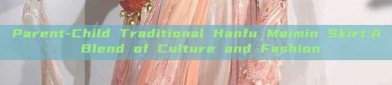 Parent-Child Traditional Hanfu Maimin Skirt:A Blend of Culture and Fashion