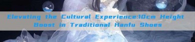 Elevating the Cultural Experience:10cm Height Boost in Traditional Hanfu Shoes