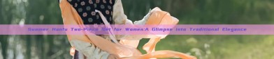 Summer Hanfu Two-Piece Set for Women:A Glimpse into Traditional Elegance