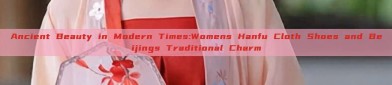 Ancient Beauty in Modern Times:Womens Hanfu Cloth Shoes and Beijings Traditional Charm