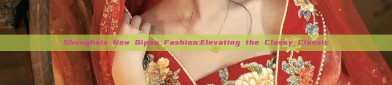 Shanghais New Qipao Fashion:Elevating the Classy Classic