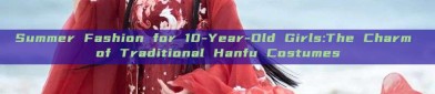 Summer Fashion for 10-Year-Old Girls:The Charm of Traditional Hanfu Costumes