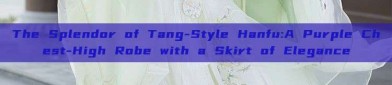 The Splendor of Tang-Style Hanfu:A Purple Chest-High Robe with a Skirt of Elegance