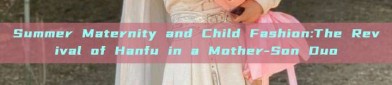 Summer Maternity and Child Fashion:The Revival of Hanfu in a Mother-Son Duo