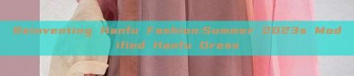 Reinventing Hanfu Fashion:Summer 2023s Modified Hanfu Dress