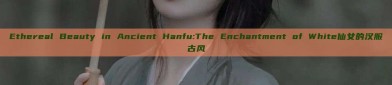 Ethereal Beauty in Ancient Hanfu:The Enchantment of White仙女的汉服古风