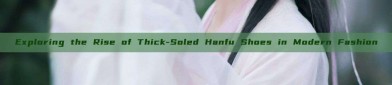 Exploring the Rise of Thick-Soled Hanfu Shoes in Modern Fashion