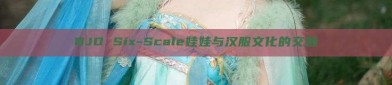 BJD Six-Scale娃娃与汉服文化的交融