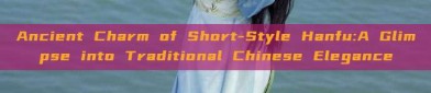 Ancient Charm of Short-Style Hanfu:A Glimpse into Traditional Chinese Elegance