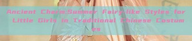 Ancient Charm:Summer Fairy-like Styles for Little Girls in Traditional Chinese Costumes