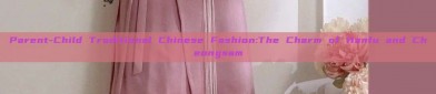 Parent-Child Traditional Chinese Fashion:The Charm of Hanfu and Cheongsam