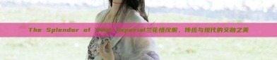 The Splendor of Your Imperial兰花惜汉服，传统与现代的交融之美