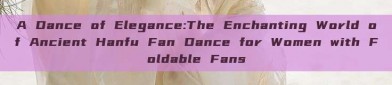 A Dance of Elegance:The Enchanting World of Ancient Hanfu Fan Dance for Women with Foldable Fans