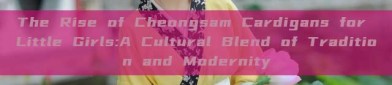 The Rise of Cheongsam Cardigans for Little Girls:A Cultural Blend of Tradition and Modernity