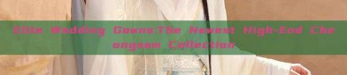 Elite Wedding Gowns:The Newest High-End Cheongsam Collection