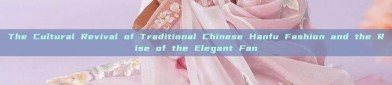The Cultural Revival of Traditional Chinese Hanfu Fashion and the Rise of the Elegant Fan