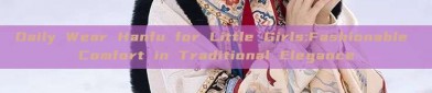 Daily Wear Hanfu for Little Girls:Fashionable Comfort in Traditional Elegance