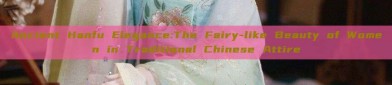 Ancient Hanfu Elegance:The Fairy-like Beauty of Women in Traditional Chinese Attire