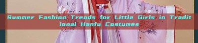 Summer Fashion Trends for Little Girls in Traditional Hanfu Costumes