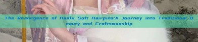 The Resurgence of Hanfu Soft Hairpins:A Journey into Traditional Beauty and Craftsmanship