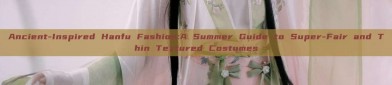 Ancient-Inspired Hanfu Fashion:A Summer Guide to Super-Fair and Thin Textured Costumes