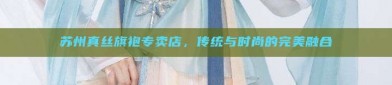 苏州真丝旗袍专卖店，传统与时尚的完美融合