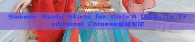Summer Hanfu Skirts for Girls:A Guide to Traditional Chinese童装服饰