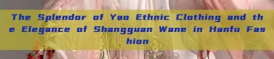 The Splendor of Yao Ethnic Clothing and the Elegance of Shangguan Wane in Hanfu Fashion