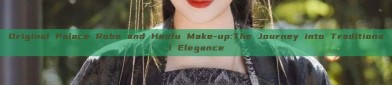 Original Palace Robe and Hanfu Make-up:The Journey into Traditional Elegance