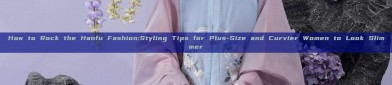 How to Rock the Hanfu Fashion:Styling Tips for Plus-Size and Curvier Women to Look Slimmer