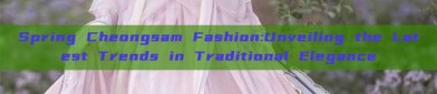 Spring Cheongsam Fashion:Unveiling the Latest Trends in Traditional Elegance