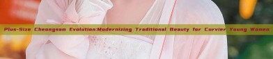 Plus-Size Cheongsam Evolution:Modernizing Traditional Beauty for Curvier Young Women